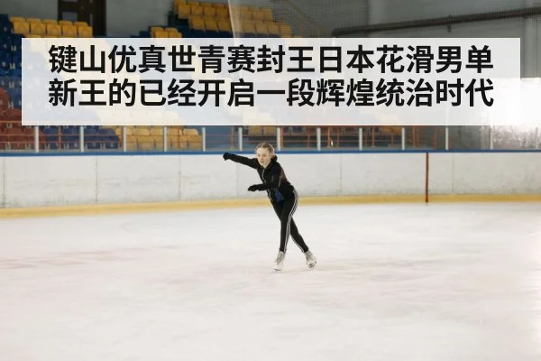 键山优真世青赛封王日本花滑男单新王的已经开启一段辉煌统治时代
