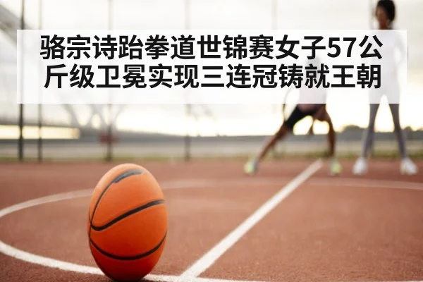 骆宗诗跆拳道世锦赛女子57公斤级卫冕实现三连冠铸就王朝