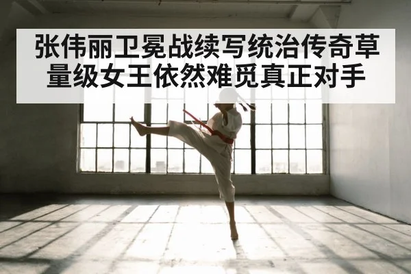 张伟丽卫冕战续写统治传奇草量级女王依然难觅真正对手