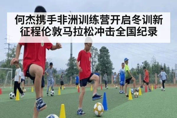何杰携手非洲训练营开启冬训新征程伦敦马拉松冲击全国纪录